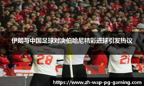 伊朗与中国足球对决伯哈尼精彩进球引发热议