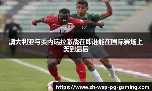 澳大利亚与委内瑞拉激战在即谁能在国际赛场上笑到最后