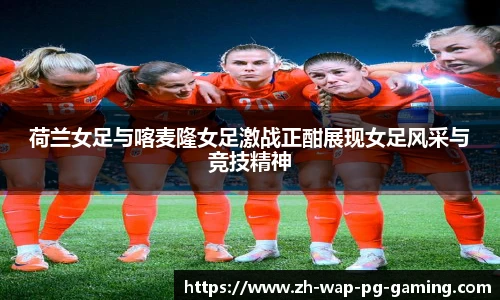 荷兰女足与喀麦隆女足激战正酣展现女足风采与竞技精神