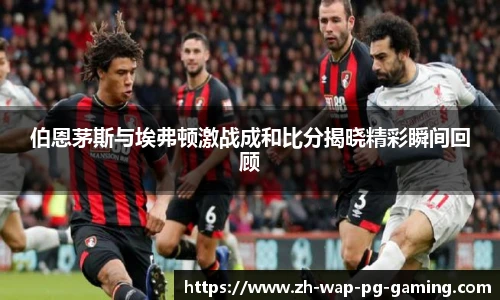伯恩茅斯与埃弗顿激战成和比分揭晓精彩瞬间回顾