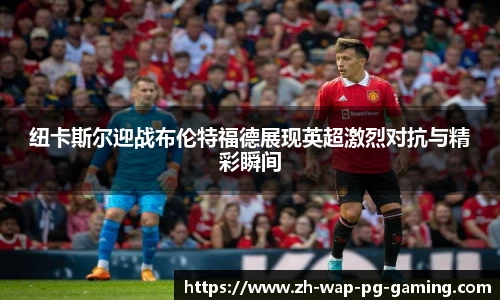 纽卡斯尔迎战布伦特福德展现英超激烈对抗与精彩瞬间