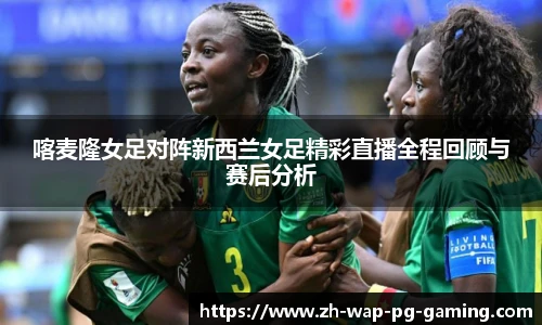 喀麦隆女足对阵新西兰女足精彩直播全程回顾与赛后分析