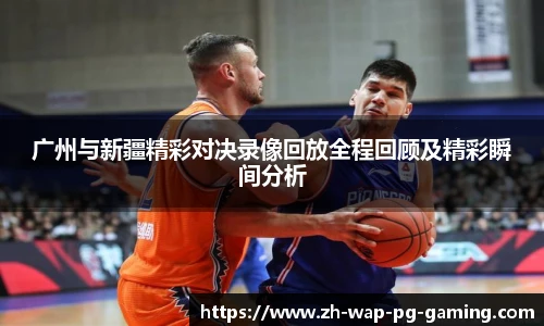 广州与新疆精彩对决录像回放全程回顾及精彩瞬间分析